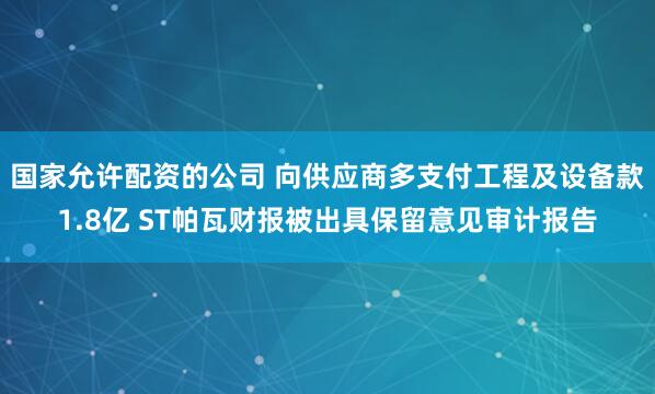 国家允许配资的公司 向供应商多支付工程及设备款1.8亿 ST帕瓦财报被出具保留意见审计报告