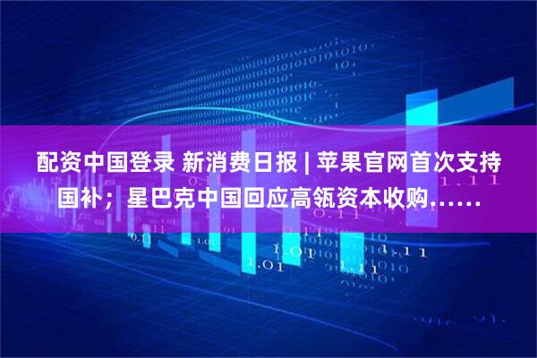 配资中国登录 新消费日报 | 苹果官网首次支持国补；星巴克中国回应高瓴资本收购……