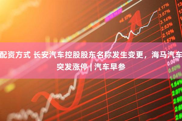 配资方式 长安汽车控股股东名称发生变更，海马汽车突发涨停 | 汽车早参