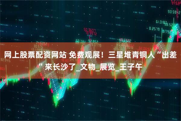 网上股票配资网站 免费观展！三星堆青铜人“出差”来长沙了_文物_展览_王子午