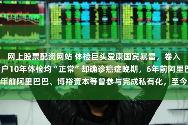 网上股票配资网站 体检巨头爱康国宾暴雷，卷入“假体检”风波，有用户10年体检均“正常”却确诊癌症晚期，6年前阿里巴巴、博裕资本等曾参与完成私有化，至今未见A股上市动作