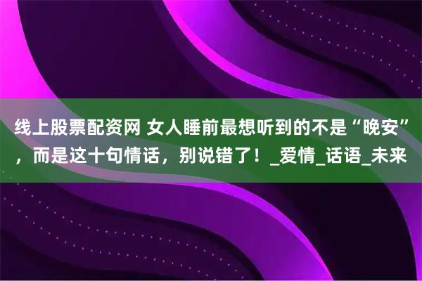 线上股票配资网 女人睡前最想听到的不是“晚安”，而是这十句情话，别说错了！_爱情_话语_未来