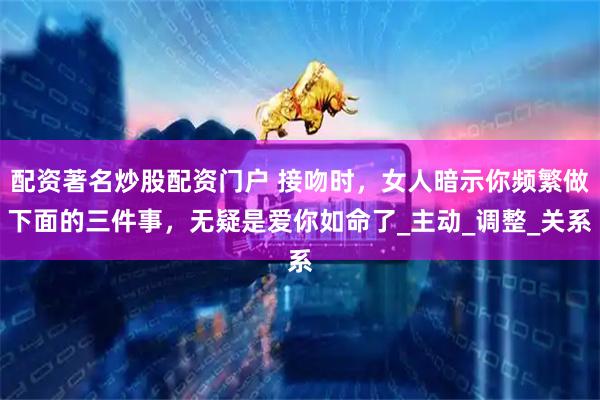 配资著名炒股配资门户 接吻时，女人暗示你频繁做下面的三件事，无疑是爱你如命了_主动_调整_关系