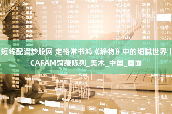 短线配资炒股网 定格常书鸿《静物》中的细腻世界｜CAFAM馆藏陈列_美术_中国_画面