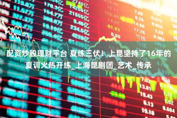 配资炒股理财平台 夏练三伏！上昆坚持了16年的夏训火热开练_上海昆剧团_艺术_传承