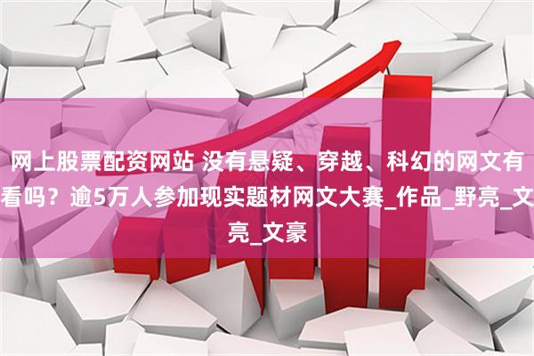 网上股票配资网站 没有悬疑、穿越、科幻的网文有人看吗？逾5万人参加现实题材网文大赛_作品_野亮_文豪