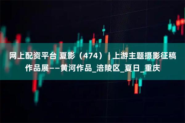 网上配资平台 夏影（474） | 上游主题摄影征稿作品展——黄河作品_涪陵区_夏日_重庆