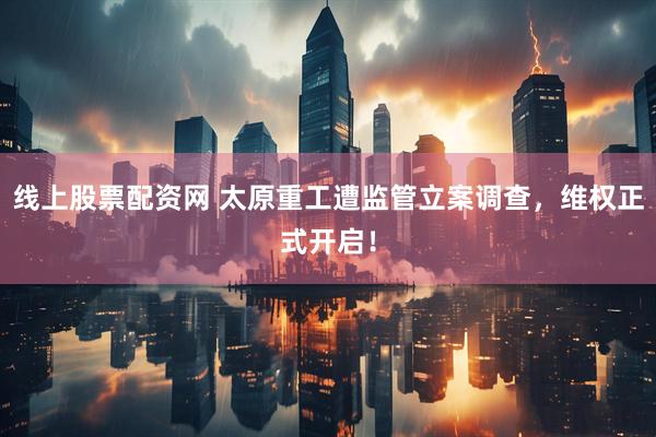 线上股票配资网 太原重工遭监管立案调查，维权正式开启！