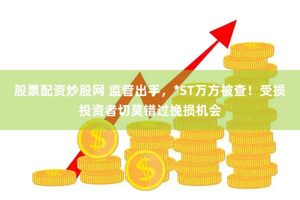 股票配资炒股网 监管出手，*ST万方被查！受损投资者切莫错过挽损机会