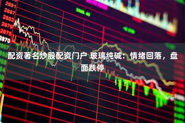 配资著名炒股配资门户 玻璃纯碱：情绪回落，盘面跌停