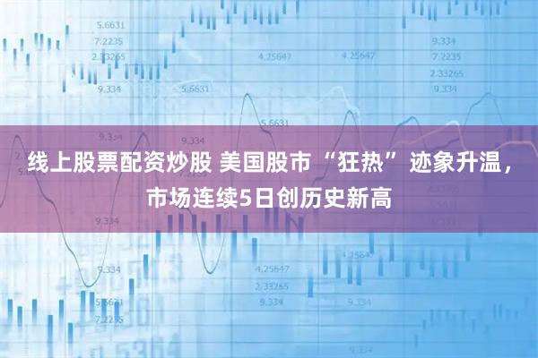 线上股票配资炒股 美国股市 “狂热” 迹象升温，市场连续5日创历史新高