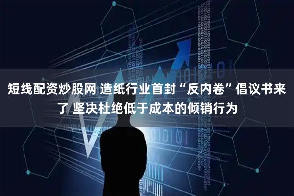 短线配资炒股网 造纸行业首封“反内卷”倡议书来了 坚决杜绝低于成本的倾销行为