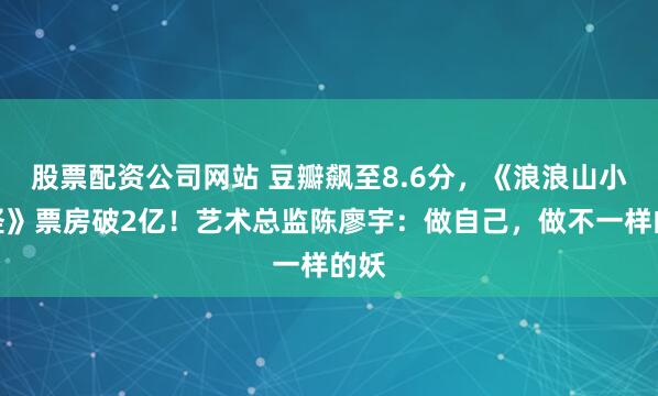股票配资公司网站 豆瓣飙至8.6分，《浪浪山小妖怪》票房破2亿！艺术总监陈廖宇：做自己，做不一样的妖