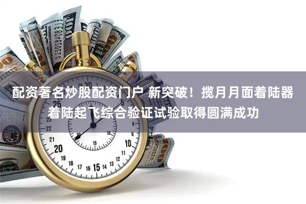 配资著名炒股配资门户 新突破！揽月月面着陆器着陆起飞综合验证试验取得圆满成功