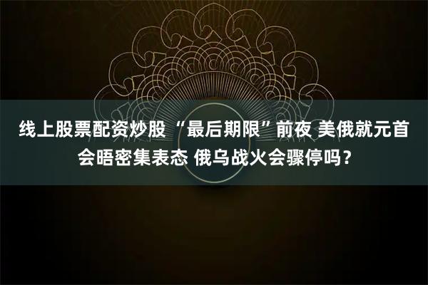 线上股票配资炒股 “最后期限”前夜 美俄就元首会晤密集表态 俄乌战火会骤停吗？