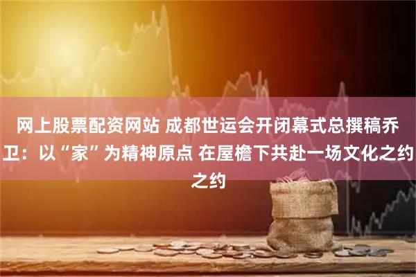 网上股票配资网站 成都世运会开闭幕式总撰稿乔卫：以“家”为精神原点 在屋檐下共赴一场文化之约