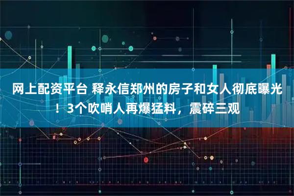 网上配资平台 释永信郑州的房子和女人彻底曝光！3个吹哨人再爆猛料，震碎三观