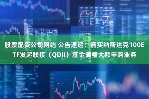 股票配资公司网站 公告速递：嘉实纳斯达克100ETF发起联接（QDII）基金调整大额申购业务