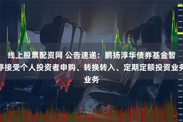 线上股票配资网 公告速递：鹏扬淳华债券基金暂停接受个人投资者申购、转换转入、定期定额投资业务