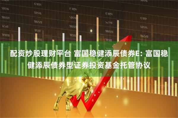 配资炒股理财平台 富国稳健添辰债券E: 富国稳健添辰债券型证券投资基金托管协议