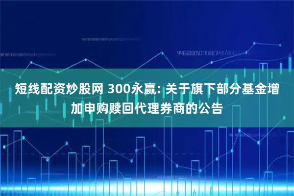 短线配资炒股网 300永赢: 关于旗下部分基金增加申购赎回代理券商的公告