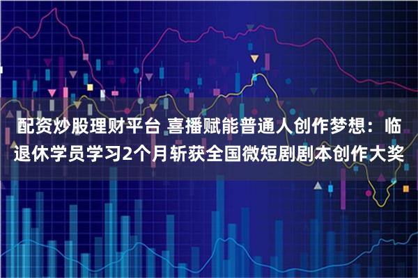 配资炒股理财平台 喜播赋能普通人创作梦想：临退休学员学习2个月斩获全国微短剧剧本创作大奖