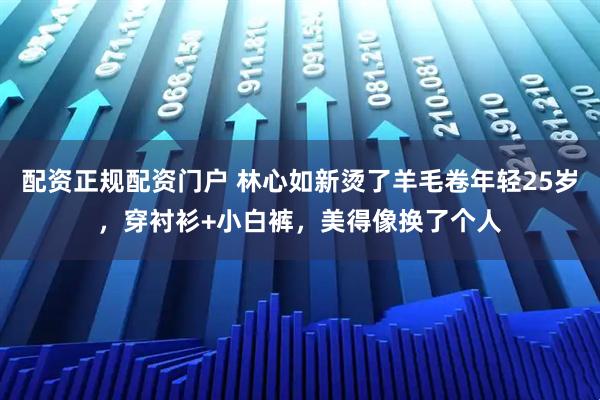 配资正规配资门户 林心如新烫了羊毛卷年轻25岁，穿衬衫+小白裤，美得像换了个人