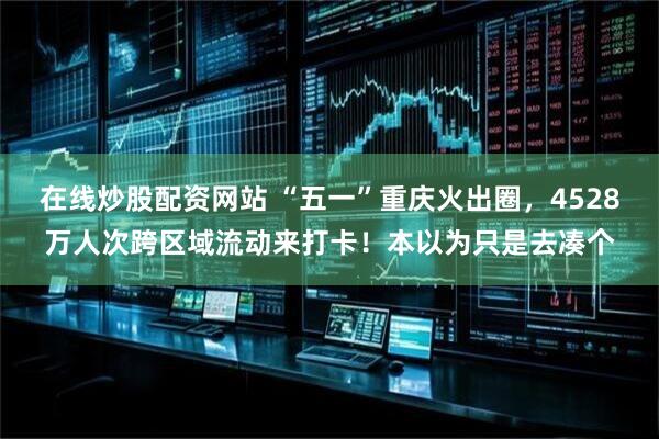 在线炒股配资网站 “五一”重庆火出圈，4528万人次跨区域流动来打卡！本以为只是去凑个