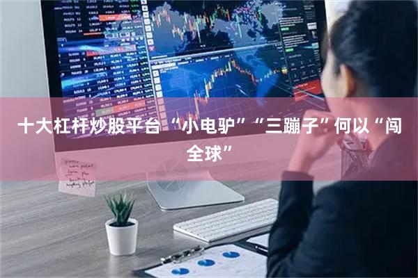 十大杠杆炒股平台 “小电驴”“三蹦子”何以“闯全球”
