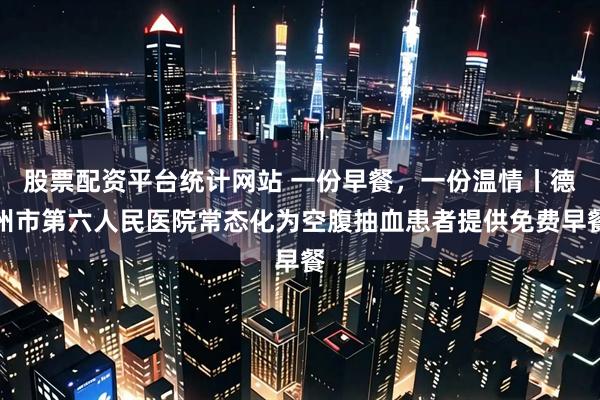 股票配资平台统计网站 一份早餐，一份温情丨德州市第六人民医院常态化为空腹抽血患者提供免费早餐