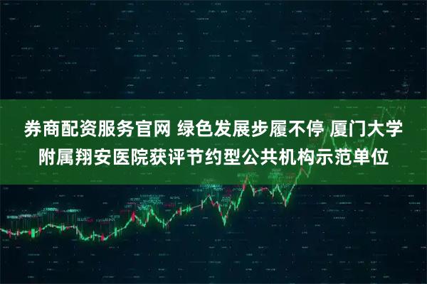 券商配资服务官网 绿色发展步履不停 厦门大学附属翔安医院获评节约型公共机构示范单位