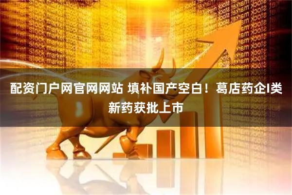 配资门户网官网网站 填补国产空白！葛店药企I类新药获批上市