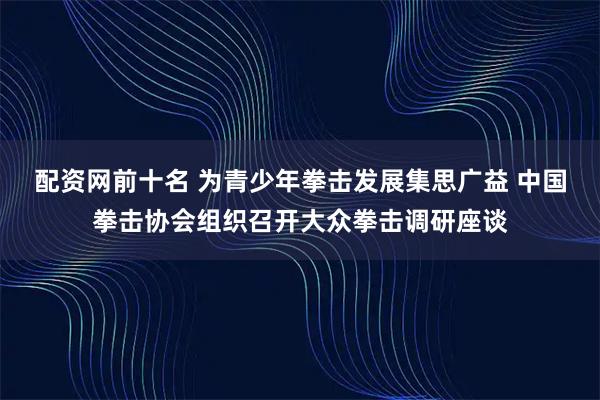 配资网前十名 为青少年拳击发展集思广益 中国拳击协会组织召开大众拳击调研座谈