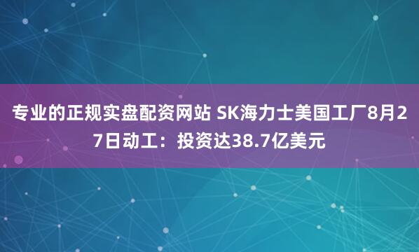 专业的正规实盘配资网站 SK海力士美国工厂8月27日动工：投资达38.7亿美元