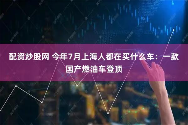 配资炒股网 今年7月上海人都在买什么车：一款国产燃油车登顶